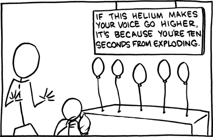 In this exhibit the sign claims that helium makes your voice higher because you are about to explode. Helium makes your voice high-pitched, because sound travels faster in helium than in air (79% nitrogen and 21% oxygen), and it does not explode because it is a noble gas; although it could rupture containers in accordance with the combined gas law, which governs the relationship between pressure, temperature and volume: i.e. if a balloon is over-inflated or exposed to heat, it will burst. This story might be used by parents to discourage children from inhaling helium. This story might regrettably convince a child that they are dying after they inhale helium. On the other hand, it can be dangerous to inhale helium from a gas container if the pressure is too high. So maybe better scared than dead.