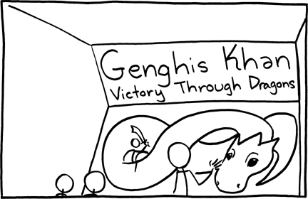 In this exhibit the marquee claims that Genghis Khan achieved his victories by using dragons. Genghis Khan was a Mongolian conqueror who conquered almost all of Asia and much of Europe founding the Mongol Empire, and creating the largest continuous land empire in history. This story might be believed by children because some children associate magical and other fantastic elements with the past instead of fantasy.
